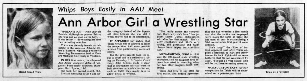 Newspaper clipping from 1975 with photos of Tricia reading: "Blond-haired Trica
Whips Boys Easily in AAU Meet
Ann Arbor Girl a Wrestling Star
YPSILANTI (AP) - Nine-year-old Patricia McNaughton proved Friday she was just as good as the boys -- if not better by winning her first two wrestling matches.
Tricia was the only female partici- pating in the Amateur Athletic Un- ion's Eastern National Freestyle Wrestling Tournament held at East- ern Michigan University in Ypsilanti.
IN HER first match, the 45-pound Ann Arbor youngster defeated Vir- ginia's 8-and-under 45-pound cham- pion, Karl Zylcks, 18-0.
She took her second match, 9-0. Tricia is wrestling in the 8-and-un-
der category instead of the 9-year- old class because she was still 8 when entries had to be determined.
IT APPEARED for awhile that Tricia would not be allowed to enter the competition. AAU rules prohibit women from participating in contact sports.
But the girl's parents took the is- sue to court and in a preliminary rul- ing on Thursday, U.S District Court Judge John Feikens made it clear that if tournament officials were to hold the event at a public institution, such as EMU, they would have to allow Tricia to wrestle.
"She really enjoys the competi- tion. that's why she's here," her ju- bilant father, James McNaughton said after her first match. "She's a very coachable kid. She's very strong, and gymnastic and ballet classes have helped her coordina- tion."
MCNAUGHTON, WHO in 1956 was the 105-pound state wrestling champion, said his daughter first be- came interested in wrestling when her two older brothers began com- peting.
Tricia had little to say after her first match. She nodded agreement
that she had wrestled a fine match and that the tactics she employed were much the same as those she has used all year in accumulating a 38-8 record in her first year of com- petition.
"She's tough" the father of her first opponent said after Tricia ap- plied a headlock to Karl and threw him on his back. Zylcks did not seem bothered that his son was beaten by a girl. "I've got a 5-year-old girl who will be out there wrestling someday. MCNAUGHTON SAYS further competition for Tricia will be deter- mined on a year-to-year basis.
Trica as a wrestler"