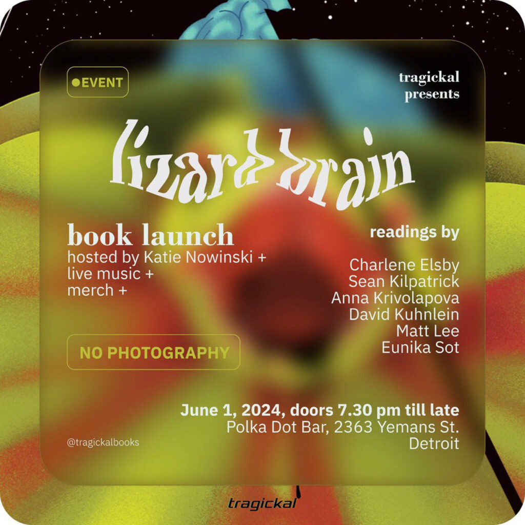 Instagram flier for event reading, “EVENT
tragickal presents
zarrain
book launch hosted by Katie Nowinski +
live music +
merch +
NO PHOTOGRAPHY
readings by
Charlene Elsby Sean Kilpatrick Anna Krivolapova David Kuhnlein
Matt Lee
Eunika Sot
@tragickalbooks
June 1, 2024, doors 7.30 pm till late Polka Dot Bar, 2363 Yemans St.
tragickal
Detroit”
