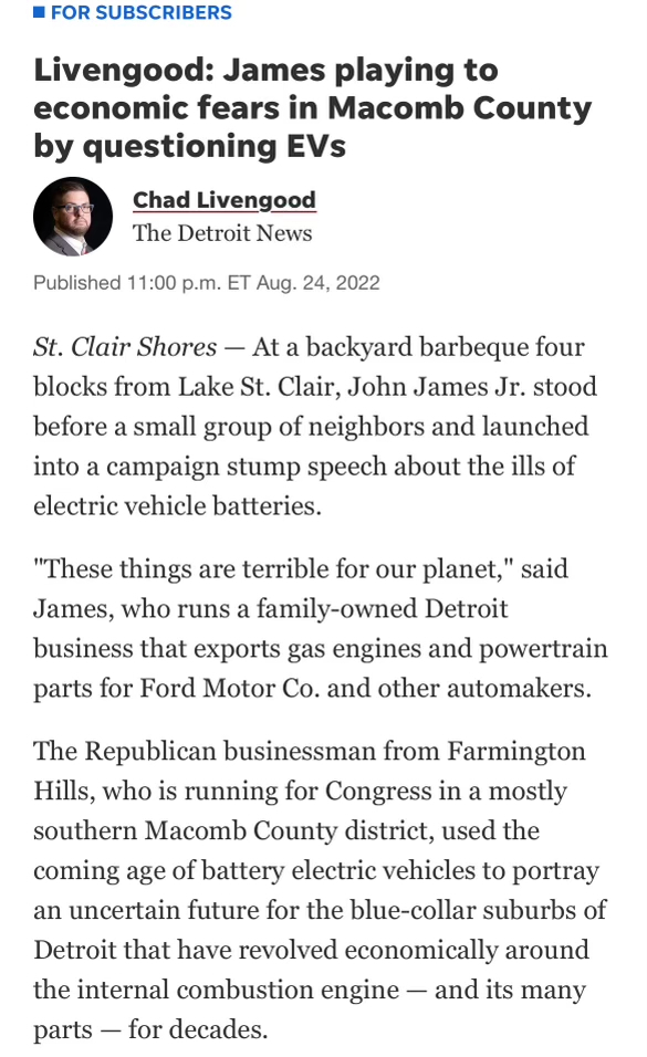 News screenshot reading "Livengood: James playing to economic fears in Macomb County by questioning EVs
Chad Livengood
The Detroit News
Published 11:00 p.m. ET Aug. 24, 2022
St. Clair Shores — At a backyard barbeque four blocks from Lake St. Clair, John James Jr. stood before a small group of neighbors and launched into a campaign stump speech about the ills of electric vehicle batteries.
"These things are terrible for our planet," said James, who runs a family-owned Detroit business that exports gas engines and powertrain parts for Ford Motor Co. and other automakers.
The Republican businessman from Farmington Hills, who is running for Congress in a mostly southern Macomb County district, used the coming age of battery electric vehicles to portray an uncertain future for the blue-collar suburbs of Detroit that have revolved economically around the internal combustion engine - and its many parts — for decades."