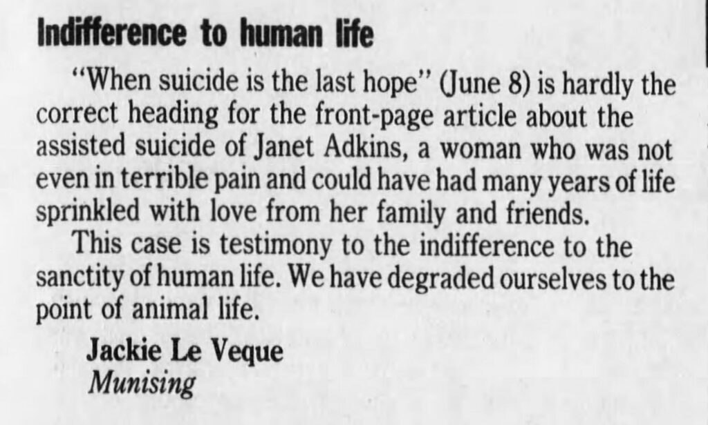 Newspaper clipping reading "Indifference to human life
"When suicide is the last hope" (June 8) is hardly the correct heading for the front-page article about the assisted suicide of Janet Adkins, a woman who was not even in terrible pain and could have had many years of life sprinkled with love from her family and friends.
This case is testimony to the indifference to the sanctity of human life. We have degraded ourselves to the point of animal life.
Jackie Le Veque Munising"