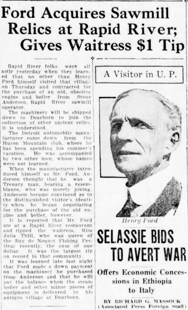 Newspaper clipping reading: "Ford Acquires Sawmill Relics at Rapid River;
Gives Waitress $1 Tip
Rapid River folks were
all
astir yesterday when they learned that no
other than
Henry
A Visitor in U. P.
Ford himself visited that village on Thursday and contracted for the purchase of an old, obsolete engine and boiler from
Stone
Anderson, Rapid River sawmill operator.
The machinery will be shipped down to Dearborn to join the collection of other ancient relies. it is understood.
The Detroit automobile manufacturer came down from the Huron Mountain club, where he has been spending his summer's vacation.
He was accompanied
by two other men, whose names were not learned.
When the manufacturer introduced himself
as Mr.
Ford. An
derson thought that he was a Trenary man, bearing a resem-blance, who was merely joking.
Anderson became convinced as to the distinguished visitor's identity when he began
negotiating
for the purchase of the old engine and boiler, howerer.
It is reported that Mr. Ford
Henry Ford
ate at a Rapid River restaurant and tipped the waitress. Miss Julia Thill, who was queen of the Bay de Noquet Fishing Festival recently.
the sum of one
SELASSIE BIDS
dollar.
It was the largest tip
on record in that community.
TO AVERT WAR
It was learned late last night that Ford made a down payment on the machinery he purchased from Anderson and that he will pay the balance when the steam boiler and other minor pieces of equipment is delivered to his antique village at Dearborn.
Offers Economic Concessions in Ethiopia to Italy
BY RICHARD G. MASSOCK
(Associated Press Foreign Staff)"