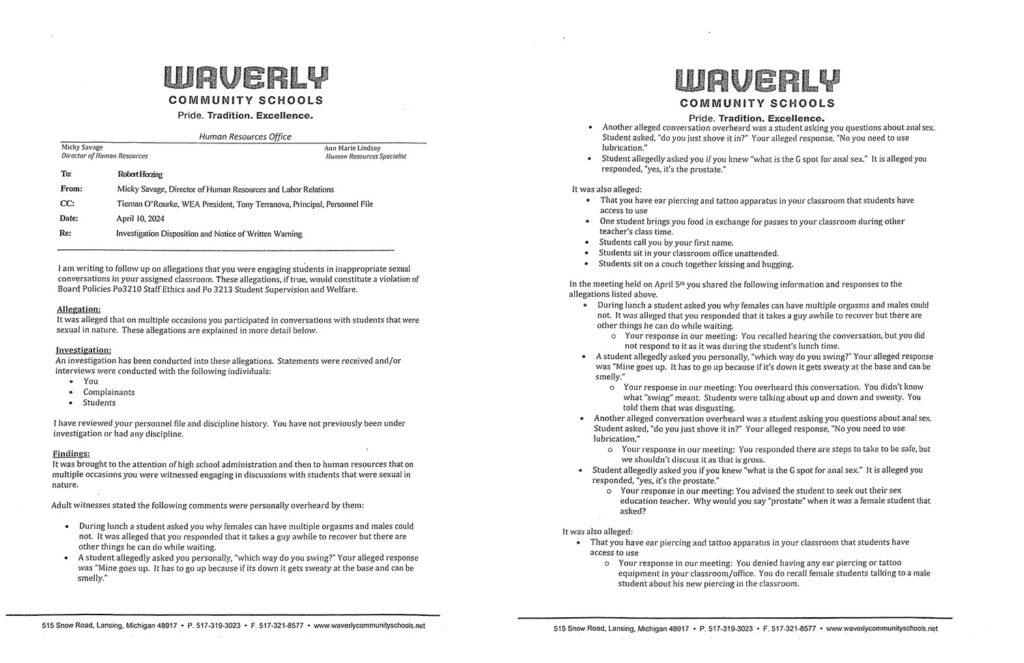 Document reading "Waverly COMMUNITY SCHOOLS
Pride. Tradition. Excellence.
Human Resources Office
Ann Marie Lindsay
Director of Human Resources Human Resources Specialist
To:
From:
CC:
Date:
Re:
RobeltHening
Micky Savage, Director of Human Resources and Labor Relations
Tieman O'Rourke, WEA President, Tony Terranova, Principal, Personnel File
April 10, 2024
InvestigationD ispositiona nd Notice of WrittenW arning
I am writing to follow up on allegations that you were engaging students in inappropriate sexual
conversations in your assigned classroom. These allegations, if true, would constitute a violation of
Board Policies Po3210 Staff Ethics and Po 3213 Student Supervision and Welfare.
Allegation:
It was alleged that on multiple occasions you participated in conversations with students that were
sexual in nature. These allegations are explained in more detail below.
Investigation:
An investigation has been conducted into these allegations. Statements were received and/or
interviews were conducted with the following individuals:
o You
• Complainants
o Students
I have reviewed your personnel file and discipline history. You have not previously been under
investigation or had any discipline.
Fin dines:
It was brought to the attention of high school administration and then to human resources that on
multiple occasions you were witnessed engaging in discussions with students that were sexual in
nature.
Adult witnesses stated the following comments were personally overheard by them:
• During lunch a student asked you why females can have multiple orgasms and males could
not. It was alleged that you responded that it takes a guy awhile to recover but there are
other things he can do while waiting.
• A student allegedly asked you personally, "which way do you swing?" Your alleged response
was "Mine goes up. It has to go up because if its down it gets sweaty at the base and can be
smelly."
515 Snow Road, Lansing, Michigan 48917 • P. 517-319-3023 • F. 517-321-8577 • www.waverlycommunityschools.net
COMMUNITY SCHOOLS
Pride. Tradition. Excellence.
• Another alleged conversation overheard was a student asking you questions about anal sex.
Student asked, "do you just shove it in?" Your alleged response, "No you need to use
lubrication."
• Student allegedly asked you if you knew "what is the G spot for anal sex." It is alleged you
responded, "yes, it's the prostate."
It was also alleged:
• That you have ear piercing and tattoo apparatus in your classroom that students have
access to use
• One student brings you food in exchange for passes to your classroom during other
teacher's class time.
• Students call you by your first name.
• Students sit in your classroom office unattended.
• Students sit on a couch together kissing and hugging.
In the meeting held on April 5th you shared the following information and responses to the
allegations listed above. .. During lunch a student asked you why females can have multiple orgasms and males could
not. It was alleged that you responded that it takes a guy awhile to recover but there are
other things he can do while waiting.
o Your response in our meeting: You recalled hearing the conversation, but you did
not respond to it as it was during the student's lunch time.
A student allegedly asked you personally, "which way do you swing'?" Your alleged response
was "Mine goes up. It has to go up because if it's down it gets sweaty at the base and can be
smelly."
o Your response in our meeting: You overheard this conversation. You didn't know
what "swing" meant. Students were talking about up and down and sweaty. You
told them that was disgusting.
Another alleged conversation overheard was a student asking you questions about anal sex.
Student asked, "do you just shove it in?" Your alleged response, "No you need to use
lubrication."
o Your response in our meeting: You responded there are steps to take to be safe, but
we shouldn't discuss it as that is gross.
Student allegedly asked you if you knew "what is the G spot for anal sex." It is alleged you
responded, "yes, it's the prostate."
o Your response in our meeting: You advised the student to seek out their sex
education teacher. Why would you say "prostate" when it was a female student that
asked?
It was also alleged:
" That you have ear piercing and tattoo apparatus in your classroom that students have
access to use
o Your response in our meeting: You denied having any ear piercing or tattoo
equipment in your classroom/office. You do recall female students talking to a male
student about his new piercing in the classroom.
515 Snow Road, Lansing, Michigan 48917 • P. 517-319-3023 • F. 517-321-8577 • www:waverlycommunityschools.net"