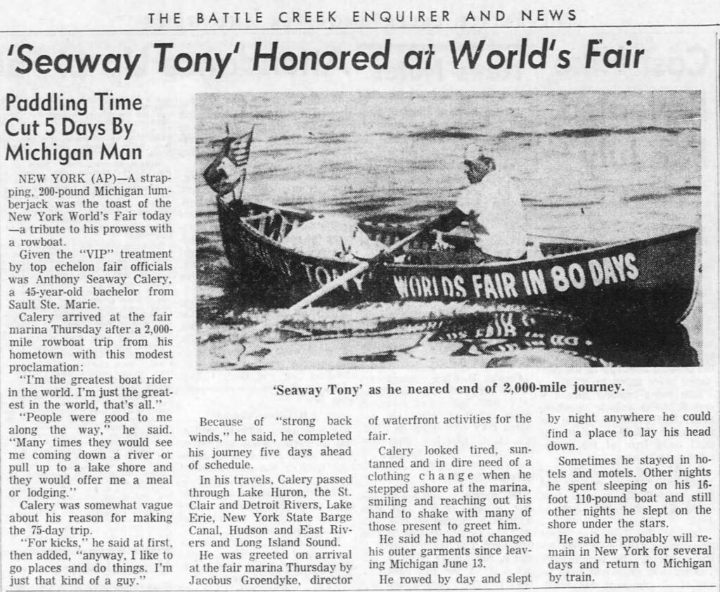 Newsprint article reading "THE BATTLE
BATTLE CREEK ENQUIRER AND NEWS
'Seaway Tony' Honored at World's Fair
Paddling Time Cut 5 Days By Michigan Man
NEW YORK (AP)-A strap- ping, 200-pound Michigan lum- berjack was the toast of the New York World's Fair today -a tribute to his prowess with a rowboat.
Given the "VIP" treatment by top echelon fair officials was Anthony Seaway Calery, a 45-year-old bachelor from Sault Ste. Marie.
Calery arrived at the fair marina Thursday after a 2,000- mile rowboat trip from his hometown with this modest proclamation:
"I'm the greatest boat rider in the world. I'm just the great- est in the world, that's all."
"People were good to me along the way," he said. "Many times they would see me coming down a river or pull up to a lake shore and they would offer me a meal or lodging."
Calery was somewhat vague about his reason for making the 75-day trip.
"For kicks," he said at first, then added, "anyway, I like to go places and do things. I'm just that kind of a guy."
WORLDS FAIR IN 80 DAYS
'Seaway Tony' as he neared end of 2,000-mile journey.
Because of "strong back winds," he said, he completed his journey five days ahead of schedule.
In his travels, Calery passed through Lake Huron, the St. Clair and Detroit Rivers, Lake Erie, New York State Barge Canal, Hudson and East Riv- ers and Long Island Sound.
He was greeted on arrival at the fair marina Thursday by Jacobus Groendyke, director
of waterfront activities for the by night anywhere he could fair. find a place to lay his head down.
Calery looked tired, sun- tanned and in dire need of a clothing change when he stepped ashore at the marina, smiling and reaching out his hand to shake with many of those present to greet him.
He said he had not changed his outer garments since leav- ing Michigan June 13.
Sometimes he stayed in ho- tels and motels. Other nights he spent sleeping on his 16- foot 110-pound boat and still other nights he slept on the shore under the stars.
He said he probably will re- main in New York for several days and return to Michigan
He rowed by day and slept by train.
"