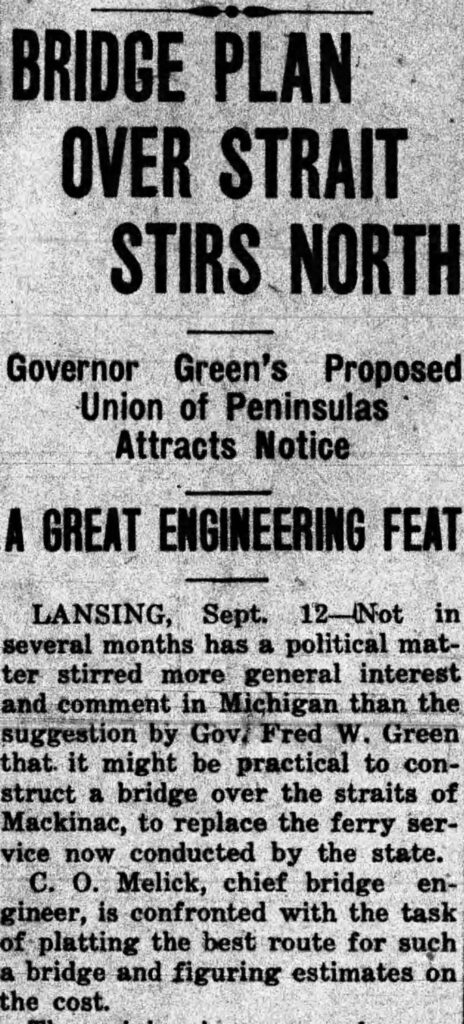 Newspaper clipping reading "BRIDGE PLAN
OVER STRAIT
STIRS NORTH
Governor Green's Proposed
Union of Peninsulas
Attracts Notice
A GREAT ENGINEERING FEAT
LANSING, Sept.
12 Not in
several months has a political matter stirred more general interest and comment in Michigan than the suggestion by Gov, Fred W. Green that. it might be practical to construct a bridge over the straits of Mackinac, to replace the ferry service now conducted by the state.
C. O. Melick, chief bridge en-gineer, is confronted with the task of platting the best route for such a bridge and figuring estimates on the cost."