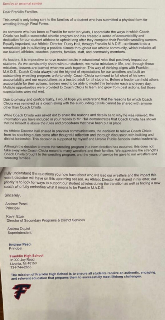 Photo of letter reading "Sent by an external sender
Dear Franklin Families.
This email is only being sent to the families of a student who has submitted a physical form for wrestling through Final Forms.
As someone who has been at Franklin for over ten years, I appreciate the ways in which Coach Chiola has built a successful athletic program and has created a sense of accountability and dedication for our student athletes to uphold long after they complete their Franklin wrestling careers.
Equally important, our Athletic Director, Dusty Hall, through Franklin M.A.D.E., continues to do a remarkable job in cultivating a positive climate throughout our athletic community, which includes all our student athletes, coaches, parents, families, staff, and community members.
As leaders, it is imperative to have trusted adults in educational roles that positively impact our students. As we consistently share with our students, we make mistakes in life, and, through these mistakes, lessons are learned when we work together. This way of thinking aligns with Franklin M.A.D.E.. Coach Chiola always had the highest of expectations for our wrestlers and built an outstanding wrestling program; unfortunately. Coach Chiola continued to fall short of his own accountability and our expectations as a trusted adult for all students. Before a leader can hold others accountable for their actions, leaders need to be able to model this behavior each and every day.
Multiple opportunities were provided to Coach Chiola to leam and grow from past actions, but those expectations were not met.
Due to privacy and confidentiality. I would hope you understand that the reasons for which Coach Chiola was removed as a coach along with the surrounding details cannot be shared with anyone other than Coach Chiola.
While Coach Chiola was asked not to share the reasons and details as to why he was relieved, the information you have included in your replies to Mr. Hall demonstrates that Coach Chiola has shown that he himself is above the rules and procedures that have been put in place.
As Athletic Director Hall shared in previous communications, the decision to relieve Coach Chiola from his coaching duties came after thoughtful reflection and thorough discussion with building and district leadership. This decision is supported by myself and Livonia Public Schools district leadership.
Although the decision to move the wrestling program in a new direction has occurred, this does not take away who Coach Chiola meant to many wrestlers and their families. We appreciate the strengths Coach Chiola brought to the wrestling program, and the years of service he gave to our wrestlers and wrestling families.
fully understand the questions you now have about who will lead our wrestlers and the impact this recent decision will have on this upcoming season. As Athletic Director Hall shared in his letter, our priority is to look for ways to support our student athletes during the transition as well as finding a new coach who fully embodies what it means to be Franklin M.A.D.E.
Sincerely.
Andrew Pesci
Principal
Kevin Etue
Director of Secondary Programs & District Services
Andrea Oquist
Superintendent
Andrew Pesci
Principal
Franklin High School
31000 Joy Road
Livonia, MI 48150
734-744-2655
The mission of Franklin High School is to ensure all students receive an authentic, engaging, and relevant education that prepares them to successfully meet lifelong challenges."