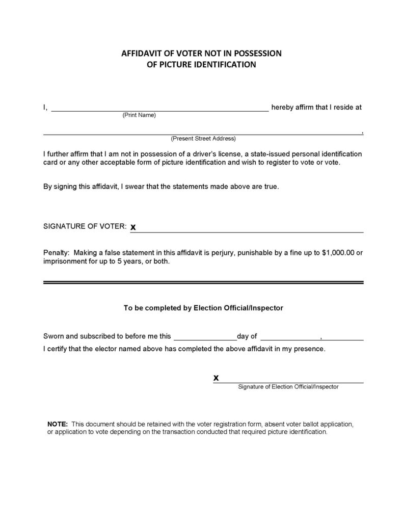 Form reading "AFFIDAVIT OF VOTER NOT IN POSSESSION OF PICTURE IDENTIFICATION
1,
hereby affirm that I reside at
(Print Name)
(Present Street Address)
I further affirm that I am not in possession of a driver's license, a state-issued personal identification card or any other acceptable form of picture identification and wish to register to vote or vote.
By signing this affidavit, I swear that the statements made above are true.
SIGNATURE OF VOTER: X
Penalty: Making a false statement in this affidavit is perjury, punishable by a fine up to $1,000.00 or imprisonment for up to 5 years, or both.
To be completed by Election Official/Inspector
Sworn and subscribed to before me this
_day of
I certify that the elector named above has completed the above affidavit in my presence.
Signature of Election Official/Inspector
NOTE: This document should be retained with the voter registration form, absent voter ballot application, or application to vote depending on the transaction conducted that required picture identification."