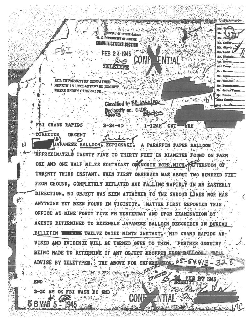 Document scan reading "COMMUNICATIONS SECTION
FEB 2 4.1945
TELETYPE
LON!
•NIAL
ATL INFORMATION CONTAINED HEFEIN IS UNCLASS! ED EXCEP WHERE SHOWN OTHESWISE.,
Cassffied by 5D. 106iLPS4
Declassify on DEades
234013
FBI
GRAND RAPIDS
2-24-45
1-12AM
CUT
DERECTOR
URGENT
Ler.
JAPANESE BALLOON
ESPIONAGE
A PARAFFIN PAPER BALLOON
'APPROXIMATELY
TWENTY FIVE TO THIRTY FEET IN DIAMETER FOUND ON-FARM
ONE AND ONE MALT MILES SOUTHEAST ONORTH DOER, WICHITRNOON O
THUENTY THIRD INSTANT. WHEN FIRST OBSERVED WAS ABOUT TWO HUNDBED FEET FROM GROUND; COMPLETELY DEFLATED AND FALLING RAPIDLY IN AN EASTERLY DIRECTION. NO OBJECT WAS SEEN ATTACHED TO THE SHROUD LINES NOR HAS ANYTHING YET BEEN FOUND IN VICINITY. MATTER FIRST REPORTED THIS OFFICE AT NINE FORTY FIVE PM YESTERDAY AND UPON EXAMINATION 'BY AGENTS DETERMINED TO RESEMBLE JAPANESE BALLOON DESCRIBED IN BUREAU BULLETIN
TWELVE DATED NINTH INSTANT. " 'MID GRAND RAPIDS AD-
VISED AND EVIDENCE VILL BE TURNED OVER TO THEN. TIRTHER INQUIRY BEING MADE TO DETERMINE IF ANY OBJECT DROPPED FROM BALLOON.
ADVISE BY TELETYPEN
THE ABOVE FOR INFORM
65-54413-328
FEB 27 1945
8088.
END
2-20
AM
OK
5 6 MAR
FBI WASH DC EMB
1945
CONFIDENTIAL"