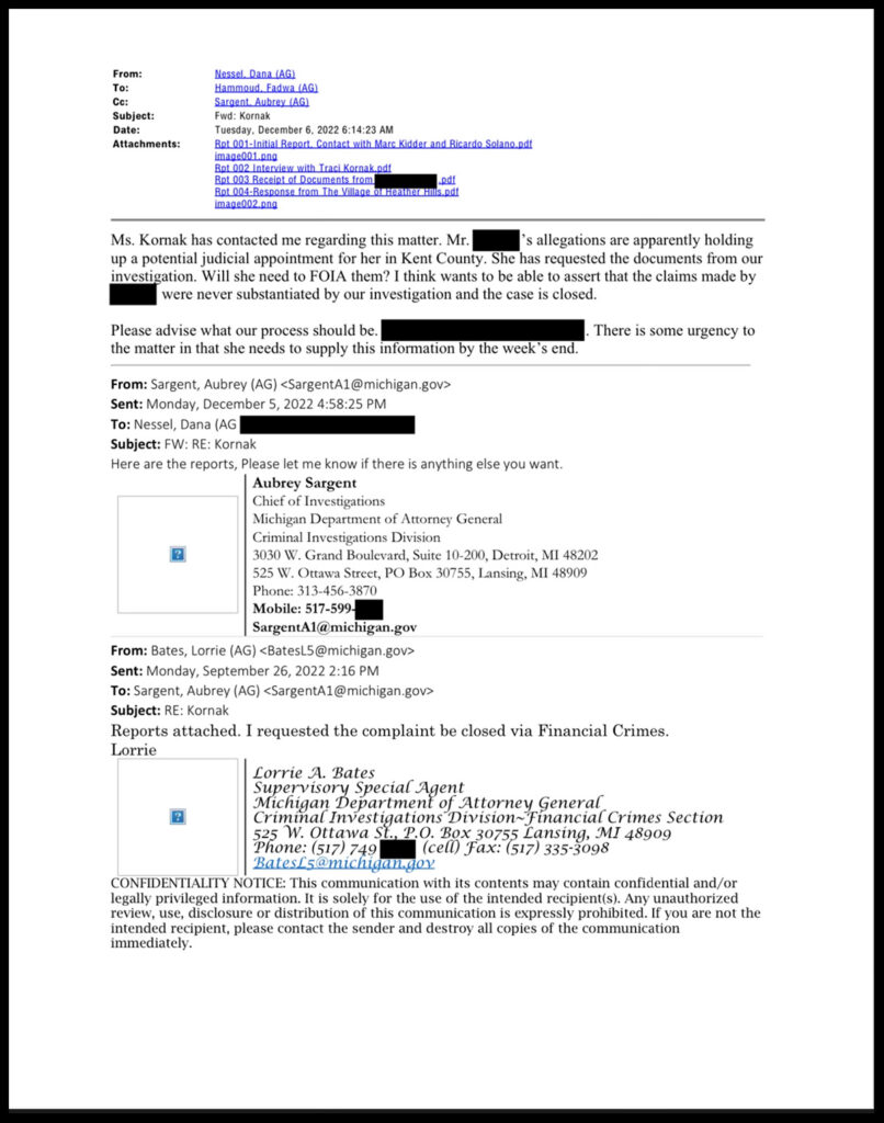 screenshot reading "From:
To:
Cc:
Subject:
Date:
Attachments:
Nessel, Dana (AG)
Hammoud, Fadwa (AG)
Sargent. Aubrey (AG)
Fwd: Kornak
Tuesday, December 6, 2022 6:14:23 AM
Bet 001-Initial Report. Contact with Marc Kidder and Ricardo Solano.pdt image001. pna
Rpt 002 Interview with Traci Kornak.pdf Rpt 003 Receipt of Documents from.
Bpt 004-Response from The Village o Heather His.pdf image002.pna
Ms. Kornak has contacted me regarding this matter. Mr.
's allegations are apparently holding
ipestil i sie need to For the in Kent ans to be a to used the duments mom byr
were never substantiated by our investigation and the case is closed.
Please advise what our process should be.
the matter in that she needs to supply this information by the week's end.
. There is some urgency to
From: Sargent, Aubrey (AG) < SargentA1@michigan.gov> Sent: Monday, December 5, 2022 4:58:25 PM
To: Nessel, Dana (AG
Subject: FW: RE: Kornak
Here are the reports, Please let me know if there is anything else you want.
Aubrey Sargent
Chief of Investigations
Michigan Department of Attorney General
Criminal Investigations Division
3030 W. Grand Boulevard, Suite 10-200, Detroit, MI 48202
525 W. Ottawa Street, PO Box 30755, Lansing, MI 48909
Phone: 313-456-3870
Mobile: 517-599.
SargentA1@michigan.gov
From: Bates, Lorrie (AG) <BatesL5@michigan.gov> Sent: Monday, September 26, 2022 2:16 PM
To: Sargent, Aubrey (AG) <SargentA1@michigan.gov>
Subject: RE: Kornak
Reports attached. I requested the complaint be closed via Financial Crimes.
Lorrie
Lorrie A. Bates
Cinthal hvestgations Divioneytanctal Crimes Section
Phone: (517) 749
Bates£5@michigan.gov
CONFIDENTIALITY NOTICE: This communication with its contents may contain confidential and/or legally privileged information. It is solely for the use of the intended recipients). Any unauthorized review, use, disclosure or distribution of this communication is expressly prohibited. If you are not the intended recipient, please contact the sender and destroy all copies of the communication immediately."