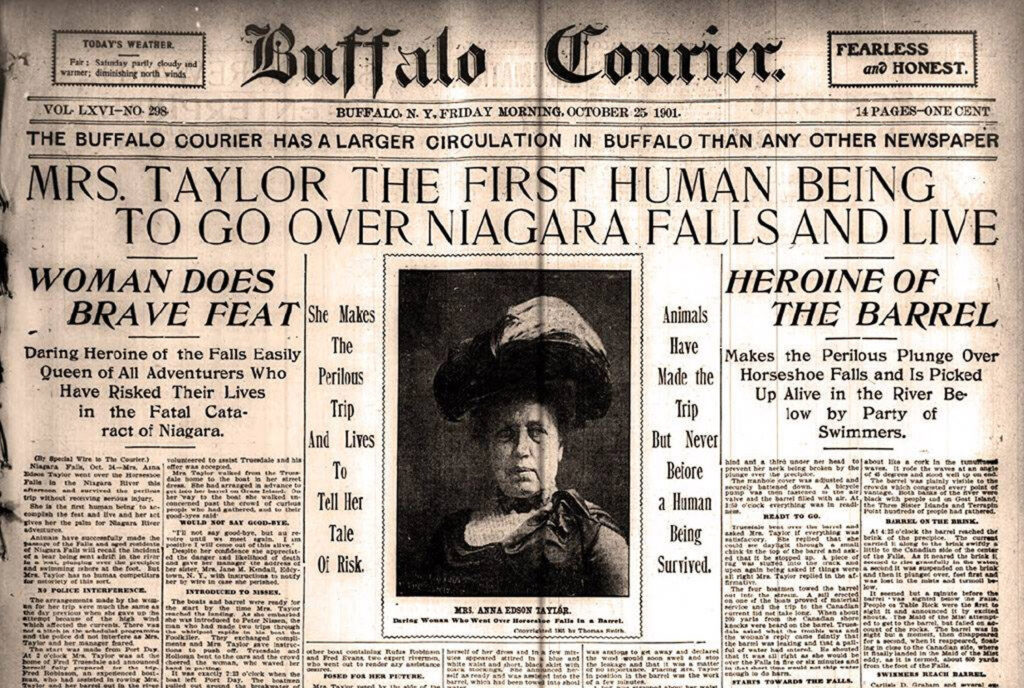 newspaper clipping reading "BUFFALO. N. Y, FRIDAY NORNING, OCTOBER 25 1901.
14 PAGES-ONE CENT
THE BUFFALO COURIER HAS A LARGER CIRCULATION IN BUFFALO THAN ANY OTHER NEWSPAPER
MRS. TAYLOR
THE FIRST HUMAN BEING
TO GO OVER NIAGARA FALLS AND LIVE
WOMAN DOES
BRAVE FEAT She Makes
Daring Heroine of the Falls Easily
Queen of All Adventurers Who Have Risked Their Lives in the Fatal Cataract of Niagara.
tal Wire to Th
X-Mr. Amn
The Perilous
Trip
And Lives
Tell Her
Tale
Oi Risk.
Animals
Have
Made the Trip
But Never
Beiore
a Haman
Being Surrived.
HEROINE OF
THE BARREL
Makes the Perilous Plunge Over
Horseshoe Falls and Is Picked Up Alive in the River Be low by Party of
Swimmers."