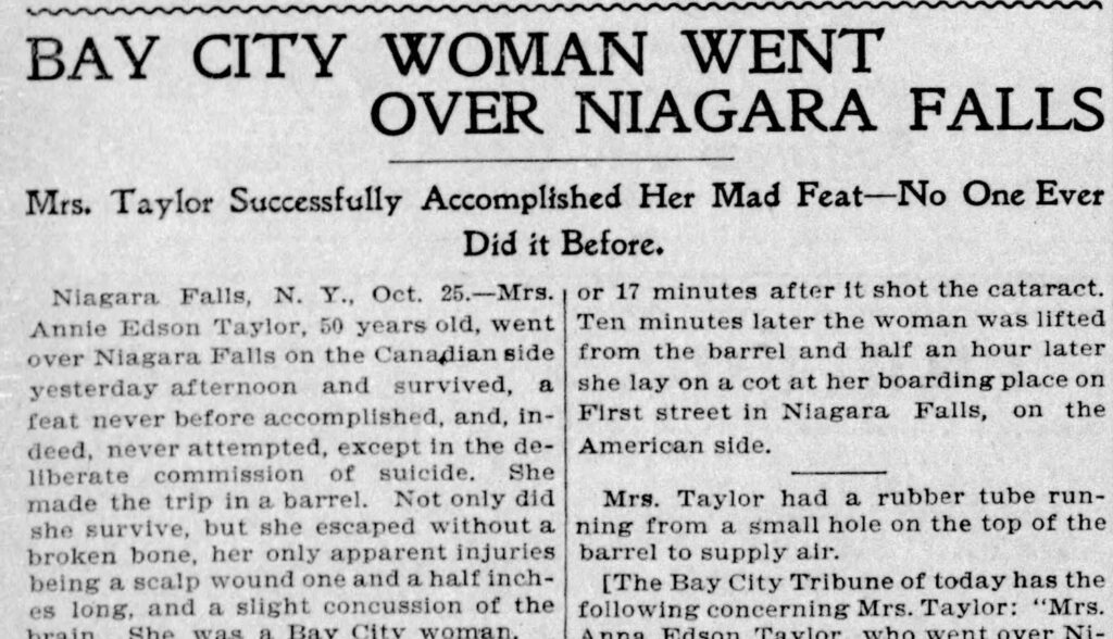 newspaper clipping reading 'BAY CITY WOMAN WENT
OVER NIAGARA FALLS
Mrs. Taylor Successfully Accomplished Her Mad Feat—No One Ever
Did it Before.
Niagara Falls, N. Y., Oct. 25.-Mrs., or 17 minutes after it shot the cataract.
Annie Edson Taylor, 50 years old, went
Ten minutes later the woman was lifted
over Niagara Falls on the Canadian side
from the barrel and half an hour later
yesterday afternoon and survived, a she lay on a cot at her boarding place on feat never before accomplished, and, in-
First street in Niagara Falls, on the
deed, never attempted, except in the de-
American side.
Iberate commission of suicide. She made the trip in a barrel. Not only did she survive, but she escaped without a broken bone, her only apparent injuries being a scalp wound one and a half inches long, and a slight concussion of the
Cho
Ray City
woman
Mrs. Taylor had a rubber tube running from a small hole on the top of the barrel to supply air.
[The Bay City Tribune of today has the following concerning Mrs. Taylor: "Mrs.