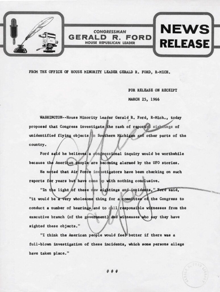 letter from geral ford reading "FROM THE OFFICE OF HOUSE MINORITY LEADER GERALD R. FORD, R-MICH.
FOR RELBASE ON RECEIPT
MARCH 25, 1966
WASHINGTON--House Minority Leader Gerald R, Ford, R-Nich., today
proposed that Congress investigate the rash of report sicheinge of
unidentified flying objects
In Southern Michigan gad other parts of the
country.
Ford said he believes a gondoessional inquiry would be worthwhile because the Ameriten people are becoming alarmed by the UFO stories.
He noted that Air Force Investigators have been checking on such reporte for years but have come
" with nothing conclusive.
"In the light of these
dev sightings and ine idents," Bord sald,
"It would be a very wholesome thing for a committee of the Congress to conduct a number of hearings and to call responsible witnesses from the executive branch (of the goveroment) dad witnesses
say they have
sighted these objects."
"I think the American people would feel better If there was a full-blown investigation of these incidents, which some persons allege have taken place.""