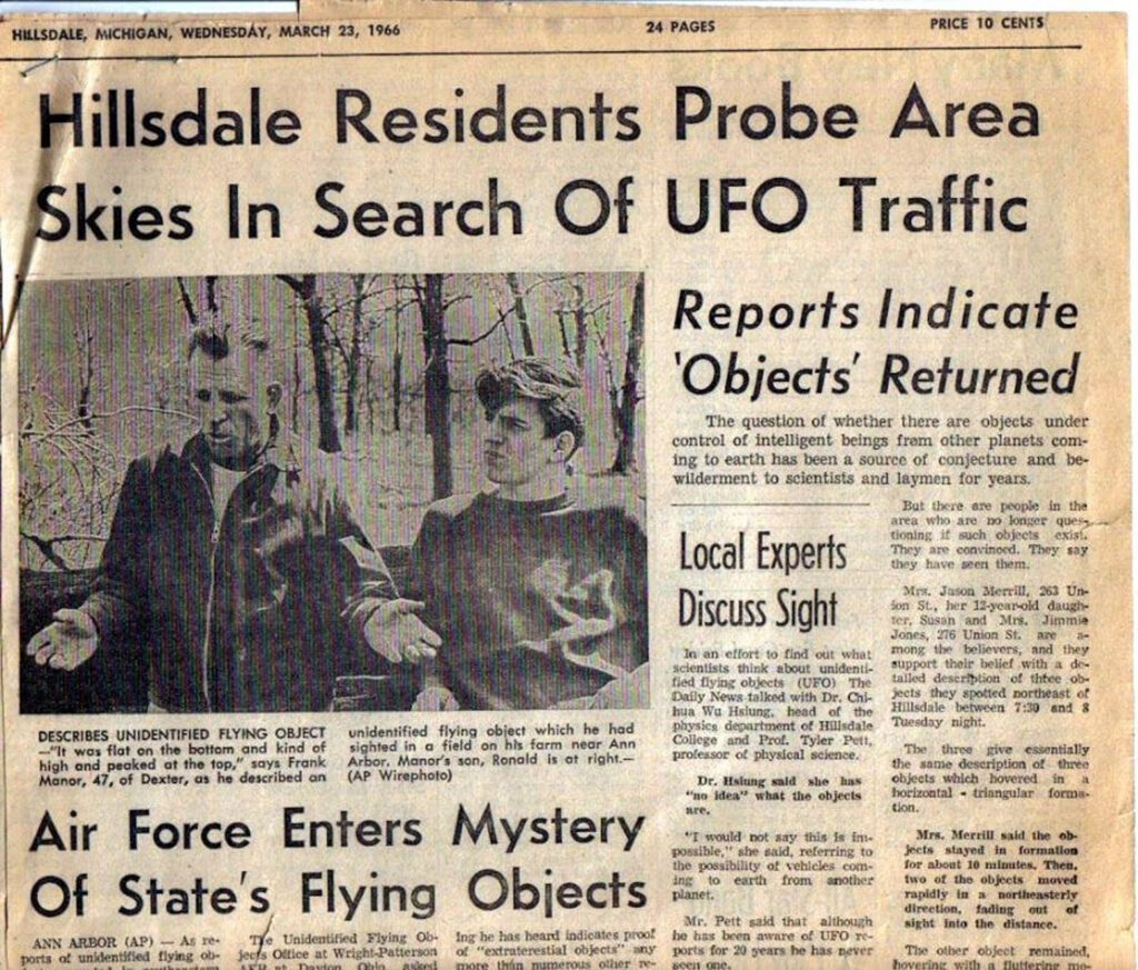 newspaper clipping reading "Hillsdale Residents Probe Area Skies In Search Of UFO Traffic
DESCRIBES UNIDENTIFIED FLYING OBJECT
unidentified flying obiect which he had
-"It was flat on the bottom and kind of sighted in a field on his farm near Ann high and peaked at the top," says Frank
Arbor, Manor's son, Ronald is ot right.-
Manor, 47, of Dexter, as he described an
(AP Wirephoto)
Air Force Enters Mystery Of State's Flying Objects
ANN ARBOR (AP) — As ze-
Unidentified Flying Ob
ing he has heard indicates proot
ports ot unidentified flying ob-
jeets Ollice at Wright-Patterson
of "extraterestial objects"
any
Reports Indicate
'Objects' Returned
The question of whether there are objects under control of intelligent beings frem other planets coming to earth has been a source of conjecture and bewilderment to scientists and laymen for years.
But there are people in the area who are no longer quess
Local Experts
Discuss Sight
In an effort to find out what scientists think about unidentified flying objects
(UEO)
The
Daily News talked with Dr. Chi-hua Wa. Hsiung,
head
physics department of Hildale
College and Prof.
Tyler Pett,
professor of physical science.
Or. Hsiung said
shie
has
"no idea" what the objects are.
tioning it such objects exist.
They are convinced.
They say
they have seen them.
Mix. Jason Merrill, 263 Un-Son St, her 12-ycar-old daugh-ter, Susan and Mrs.
Jimmie
Jones,
276. Union St.
지~
mong
the believers, and they support their belief with a de-talled description of three ob-jeets they spotted northeast of Hillsdale between 7:30 and 8
Tuesday night.
The three give essentially the same description of three objects which hovered in horizontal - trinngular forma-tion.
"I would not say this Is im possible,
she said, referring to the possibility of vehleles com-ang to earth from another planet.
Mr. Pett said that although he has been aware of UFO reports for 20 years he has never
Mrs. Merrill said the objects stayed in formation for about 10 minutes, Then. two of the objects moved rapidly in a northeasterly direction,
fading
Gut
of
sight into the distance.
The other
object
remained,"