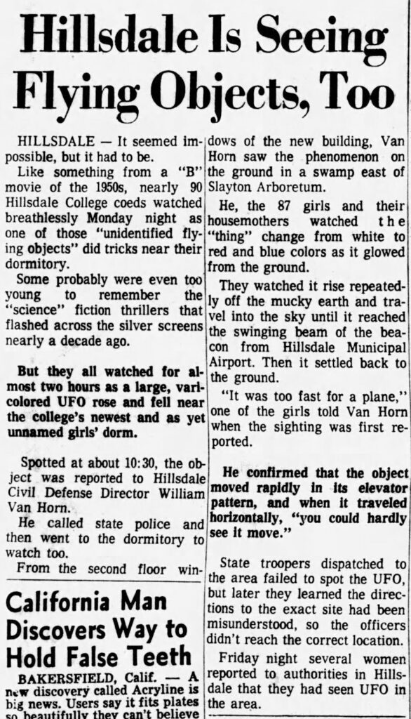 newspaper clipping reading "Hillsdale Is Seeing Flying Objects, Too
HILLSDALE - It seemed im- dows of the new building, Van possible, but it had to be.
Horn saw the phenomenon on
Like something from a "B" the ground in a swamp east of movie of the 1950s, nearly 90 Slayton Arboretum.
Hillsdale College coeds watched He, the 87 girls and their breathlessly Monday night as housemothers watched the one of those "unidentified fly- "thing" change from white to ing objects" did tricks near their red and blue colors as it glowed dormitory.
from the ground.
Some probably were even too
They watched it rise repeated-
young
to remember the
"science" fiction thrillers that
ly off the mucky earth and tra-
flashed across the silver screens
vel into the sky until it reached the swinging beam of the bea-
nearly a decade ago.
con from Hillsdale Municipal Airport. Then it settled back to
But they all watched for al- the ground. most two hours as a large, vari-colored UFO rose and fell near
"It was too fast for a plane,"
the college's newest and as yet
one of the girls told Van Horn
unnamed girls' dorm.
when the sighting was first re-ported.
Spotted at about 10:30, the object was reported to Hillsdale
He contirmed that the object
Civil Defense Director William
moved rapidly in its elevator
Van Horn.
pattern, and when it traveled
He called state police and
horizontally, "you could hardly
then went to the dormitory to
see it move."
watch too.
From the second floor win-
State troopers dispatched to the area failed to spot the UFO,
California Man
but later they learned the directions to the exact site had been
Discovers Way to
misunderstood, so the officers didn't reach the correct location.
Hold False Teeth
Friday night several women
BAKERSFIELD, Calif. — A
reported to authorities in Hills-
new discovery called Acryline is
dale that they had seen UFO in
big news. Users say it fits plates the area."
