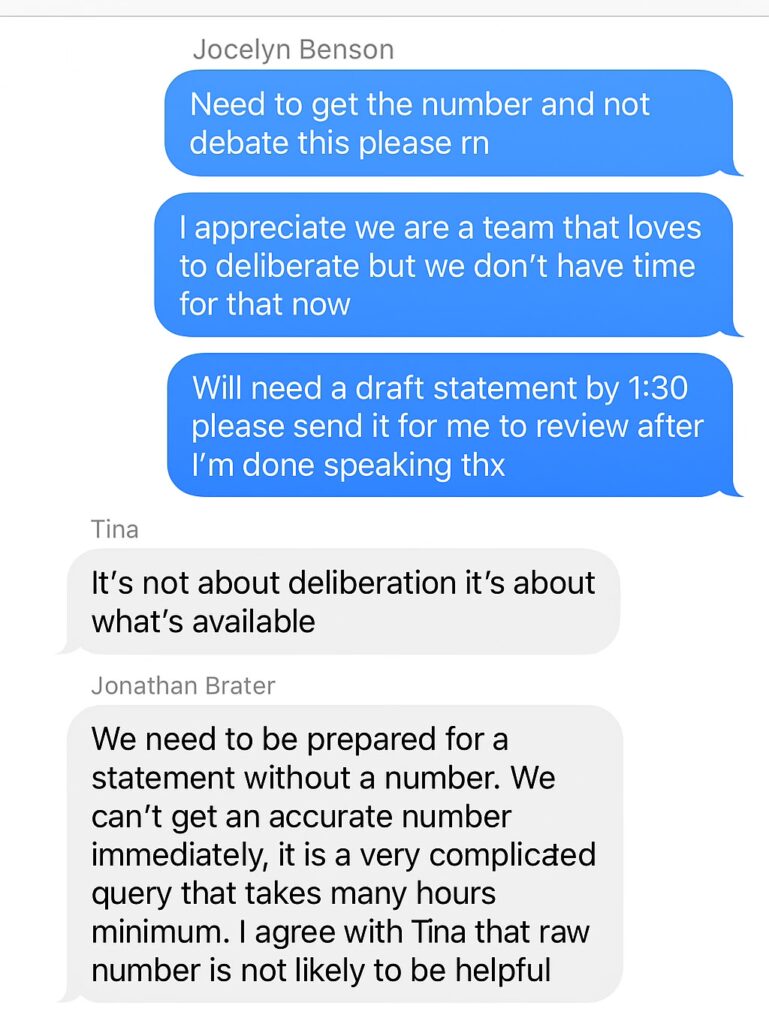 fake screenshot reading "Jocelyn Benson
Need to get the number and not debate this please rn
I appreciate we are a team that loves to deliberate but we don't have time for that now
Will need a draft statement by 1:30
please send it for me to review after I'm done speaking thx
Tina
It's not about deliberation it's about what's available
Jonathan Brater
We need to be prepared for a statement without a number. We can't get an accurate number immediately, it is a very complicated query that takes many hours minimum. I agree with Tina that raw number is not likely to be helpful"