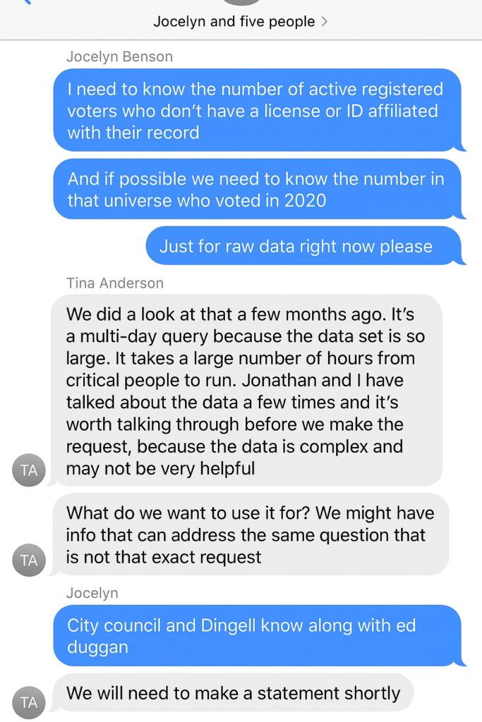 fake screenshot reading "Jocelyn and five people >
Jocelyn Benson
I need to know the number of active registered voters who don't have a license or ID affiliated with their record
And if possible we need to know the number in that universe who voted in 2020
Just for raw data right now please
Tina Anderson
We did a look at that a few months ago. It's a multi-day query because the data set is so large. It takes a large number of hours from critical people to run. Jonathan and I have talked about the data a few times and it's worth talking through before we make the request, because the data is complex and may not be very helpful
What do we want to use it for? We might have info that can address the same question that is not that exact request
Jocelyn
duggan
City council and Dingell know along with ed
We will need to make a statement shortly"