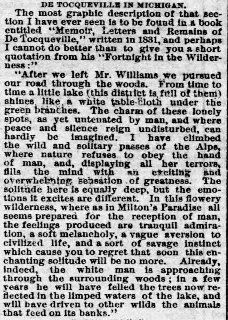 newspaper clipping reading "DE TOCQUEVILLE IN MICHIGAN.
The most graphie description of that section I have ever seen is to be fouad in a book entitled "Memoir, Letters and Remains of De Tocqueville," written in 1831, and perhaps I cannot do better than to give you a short quotation from his "Fortnight in the Wilder-ness:"
"After we left Mr. Williams we pursued our road through the woods. From time to time a little lake (this distifct is fitil of them greep branches. The charm of use tonely spots, as yet untenated by man, and where pesce and silence reign undisturbed, can hardly be imagined. I have climbed there a and olares a bey the And
of man, and, displaying all her terrors, Ills the mind with an exciting and oterwhelming sensation of greatness.
The
tons it excites are different.
sons teetese dillere, but theore
wilderness, where as in Milton's Paradise all seems prepared for the reception of man, the feelings produced are tranquil admira-tion, a soft melancholy, a vague aversion to civilized life, and a sort of savage instinct which cause you to regret that soon this enchanting solltude will be no more. Already, indeed, the white man is approaching through the surrounding woods: in a few years he will have felled the trees now reflected in the limped waters of the lake, and will bave driven to other wilde the animals that feed on its banks.""