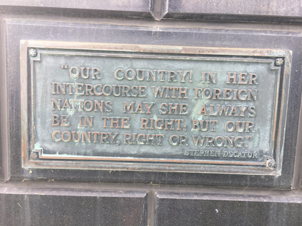 plaque reading "OUR COUNTRY! IN HER INTERCOURSE, WITH FOREIGN NATIONS MAY SHE ALWAYS BE IN THE RIGHL, BUT OUR COUNTRY, RICHT OR WRONG"
STEPHEN DECATUR"