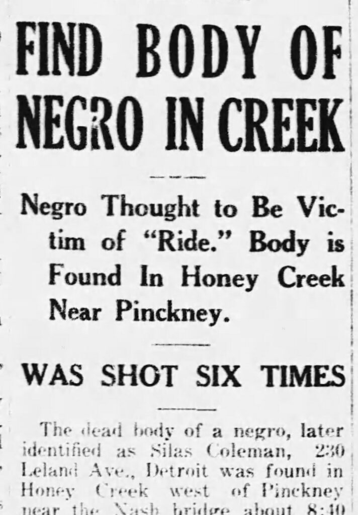 news clipping reading "FIND BODY OF NEGRO IN CREEK
Negro Thought to Be Victim of "Ride." Body is Found In Honey Creek Near Pinckney.
WAS SHOT SIX TIMES
The dead body of a negro, later identified as Silas Coleman, 230 Leland Ave., Detroit was found in Honey Creek west of Pinckney
ner the T'uch bridoo ghout 8•10"