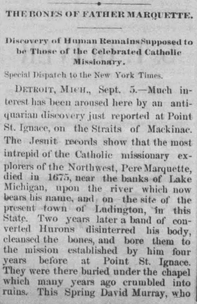 newsclipping reading "THE BONES OF FATHER MARQUETTE.
Discovery of Human Remains Supposed to be These of the Celebrated Catholle
MissionAry.
Special Dispatch 10 the New York Times.
DETROIT, MICH., Sept. 5.-Much interest has been aroused here by an antiquarian discovery just reported at Point St. Ignace, on the Straits of Mackinac.
The Jesnit records show that the most intrepid of the Catholic missionary explorers of the Northwest, Pere Marquette, died in 1675, near the banks of Lake Michigan, upon the river which now bears his name, and on the site of the present town of Ludington, in this State. Two years later a band of converted Hurons disinterred his body, cleansed the bones, and bore them to the mission established by him four years before at Point St. Ignace.
They were there buried under the chapel which many years ago crumbled into rains. This Spring David Murray, who"