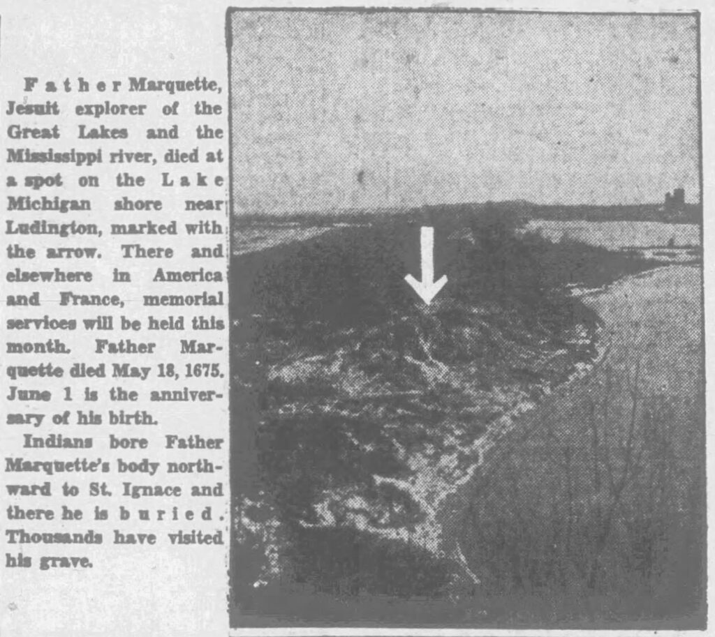 pere marquette newsclipping reading 'Father Marquette, Jesult explorer of the Great Lakes and the Mississippi river, died at a spot on the Lake Michigan shore near;
Ludington, marked with: the arrow. There and elsewhere in America and France, memorial services will be held this month. Father Marquette died May 18, 1675.
June 1 is the anniversary of his birth.
Indians bore Father
Marquette's body northward to St. Ignace and there he is buried.
Thousands have visited his grave."