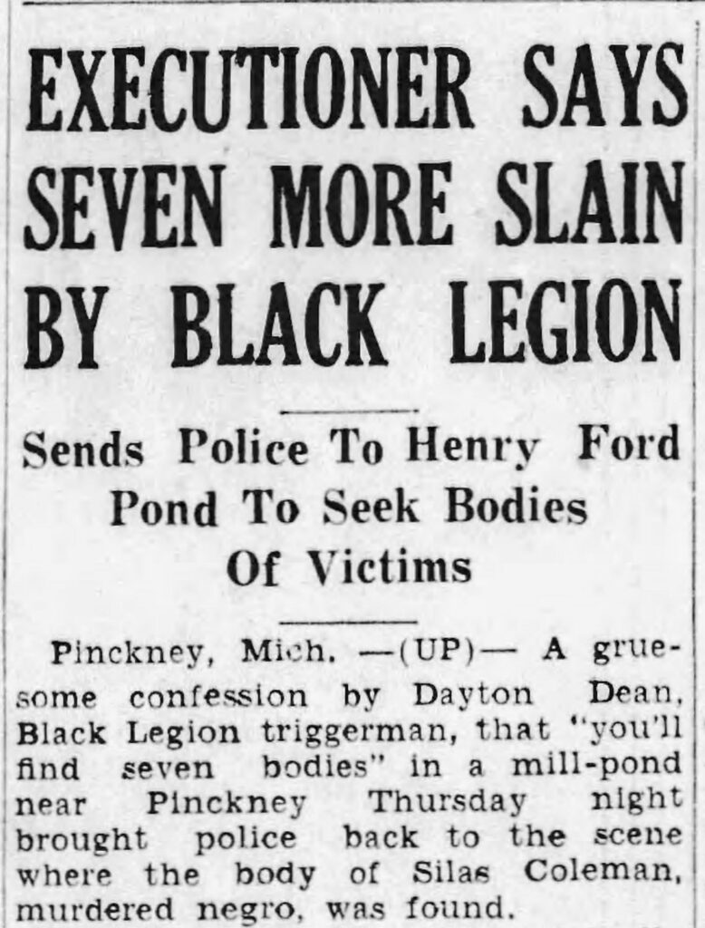 news clipping reading "EXECUTIONER SAYS SEVEN MORE SLAIN BY BLACK LEGION
Sends Police To Henry Ford Pond To Seek Bodies
Of Victims
Pinckney, Mich. -(UP)- A gruesome confession by Dayton
Dean,
Black Legion triggerman, that "you'll find seven bodies" in a mill-pond
near
Pinckney
Thursday night
brought police back to the scene where the body of Silas Coleman, murdered negro, was found."