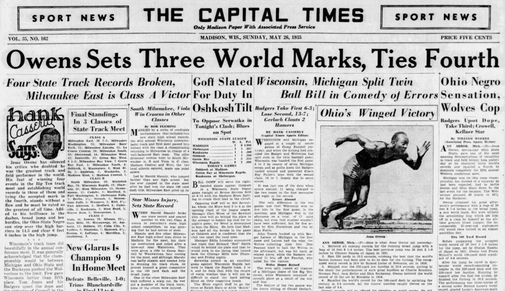 newspaper clipping reading "SPORT NEWS
THE CAPITAL TIMES
Only Madison Paper With Associated Press Service
SPORT NEWS
VOL. 35, NO. 162
MADISON, WIS., SUNDAY, MAY 26, 1935
PRICE FIVE CENTS
Owens Sets Three World Marks, Ties Fourth
Four State Track Records Broken,
Goft Slated Wisconsin, Michigan Split Twin
Ohio Negro
Milwaukee East is Class A Victor For Duty In
Ball Bill in Comedy of Errors Sensation,
South Miteukee, Viola Oshkosh Tilt Badgers Take First 6-3;
Wolves Cop
Final Standings In 3 Classes of State Track Meet
I in Crowns in Other
Lose Second, 13-7;
Ohio's
Classes
Ohio's Winged Victory
By BOB FLEMING
MARKED by a series of creditable performances that included four
Milwaukee East,
2-3;
Milwaukee
Tech, 21: Milwaukee Lincoln.
the 40th annual Wisconsin Interscho-
Boys
To Oppose Serwatka in Tonight's Clash; Blues on Spot
WISCONSIN STATE LEAGUE
Pet
MADISON
1.000
Sheboygan
Cerlach Clouts 2
Homers
Brake Thil, Coel!"
BY HANK CASSERLY
Kellner Star
(Capital Times Sports Editor)
WISCONSIN cd Michan
soccer
Says:
13: Janessille
Jesse
Owens has
silenced
Green Bay
West.
9 1-3:
Green
his crities
who doubted he
North,
Oshkosh, 4: Wauwatosa,
was the greatest track and
field performer in the world. Stadion lett. Maton Kenha. 1.
winning
four
events in the
Big
Ten track
South
Milwaukee,
28: Whitefish
Rax. 21: Wisconsin Ranids. 19:
meet and
Shaw-
establishing world
16: West Milwaukee,
records in three of them and
Harttord g:
tying the accepted mark in
Port Washington, 8: Sheboygan Falls.
Menom-
the fourth, stands without a once Falls, 5: Waupaca, 5; Kiel, 1%: flaw and he must be rated as
Fort Atkinson. 4; Medford, 4: Gales-
the greatest of all time. Add-
wille 3: Kaukauna. 3: West Rend. 3:
ed
to his
brilliance in the
Beaver Dam,
2: Menomonee. 1.
dashes, broad jump and low
28: Altoona, 231:
hurdles, the Ohio State Negro
Gays Mills, 20; Weyauwera, 16: Am-
can step
over the high bar-
herst, 13: Holmen, 12; Cuba City, 9:
riers in 14.5 and clear 6 feet
6 inches in the high jump.
Benton, 4: LaFarge, 4: Merrillan.
Shullsburg.
lastic track and feid meet passed into history with the class A championship
games at
returning to Milwaukee in charge of a
Camp
Randall yes-
tarday, and when the kicking had sub.
wall-halanced bast team
The othe
sided the Badger and Wolverine had
divisional crowns went to South Mil-
333
split even in the twin baseball game.
waukee in
B and Viola in
C class.
Wisconsin was handed the first game 6 to 3 by reason of seven Michigan
local schools entered, made one point
errors and as polite hosts the Badgers turned around and presented Coach
Led by Harold Masuhr, who jumped high school
boy
has ever jumped in the state
meet
dash title. Milwaukee East piled up its
Ray
boys
with the second
clash. 13 to 7. larely due to seven errors.
Wisconsin's track team did beautifully in the annual con-
New Glarus Is
ference meet. It was generally acknowledged that the championship would hetween
Champion 9
Michigan and Ohio State and the Buckeves pushed the Wol-
In Home Meet
verines to the limit. Few gave
Wisconsin
better than
place.
Tom
Jones
fifth and his
Badgers upset the dope and
Defeats Belleville,
1-0;
Trims Blanchardville
Star Misses Injury, Sets State Record
WHEN Harold Masuhr broke
one state record and neared another to win two Class events in yesterday's state high
sennal camnatition
he was prov-
and five other Milwau-
ker Past hish school ows drove to Madison
for the meet, but their car overturned and rolled after a
near
BET by Varadee cas o Rine
dall
coming
for the meet, and although Masuhr was badly shaken and needed help in
donsine his
track
proved himself a great competitor
yard
dash
and
the
broad jump.
One of the other Milwaukce East have enfered sean entert
not a member of the track team: none of the others were infured.
"shkosh
Wisconsin Rapids
TODAY'S GAMES
Green Bay at Wisconsin Rapids.
Kaukauna at
Sheboygan.
I. GOFF will serve his right-
handed
lante nosinst Oshkosh
Wisconsin
State
league
errors abound. 11
being charged to
game tonight at Breese Stevens field
the two teams in the frs encounte
ing to retain their lead in the circuit.
Errors Abound
Opposing Goff will be Bill Serwat-
The only
difference in the two
ka, whom the Blues beat 9 to 4 in the
sconsin
onenine clash of the league season.
five hits in the first game, In the and Michiean onl
City nine will go behind the plate in afternoon
solid
swats, but even that number wouldn't
game. for Weed is determined
have heen suficient but for hse er.
to beat the Blues.
rors by Ken Nordstrom and two by
had all the breaks in the
Stan Ferris.
at Oshkosh and is confident that his
John Tomck hooked up with Berger Larson of Michigan in the first
Manager Eddie Lenahan announced
game and Larson had the edge, the
Jesse Owens
last night that Richard "Red" Smith
commeane
ANN ARBOR, Mich.-(PHere Is what Jesse Owens did yesterday:
Pearson tried to halt the Wolves in
Bettered all existing records for the running broad jump with a
would stick to the lincup that turned
aftermath, but was hit hard, as
back
leap of 26 feet 8
1-4 inches
The best previous Jump was 26 feet 2 1-8
Mills here
Thurs-
inches he annmanming
Tot nher win the gone
day and Friday nights.
Cortentio
in an
evenilent
lected 11 hits off Art Patchin, who
Ran 220 yards In
best that the worlds
visitors
Tastest bumans
to date
the furiong.
game
against Wisconsin Rapids last
The recog-
Wolse Hones Ruined
world record is 20.6 by Roland Locke of Nebraska.
weck to blank the Rapids team, 2 to
The even split ruined all chances
Stepped over
the 220-yard low hurdles in 22.6 seconds, putting In
of a Michigan share of the Big Ten
the shade
performances
great hurdiers as
of warm weather that it will not be
Norman Poil dach Keller.and Dick Rockass Oven bettered herworld
stand
hitting
rerenth place as a result of the win
record of 23 fat set by
Brookins in 1924.
Equalled the world's
The Blues expect Goff to go the route as Raiph Blatz or Alvin "Butch"
the heavy hitting of Chudd Gerlach,
fast side of 9.4.
100-yard dash by sprinting the
(Associated Press Sports Writer)
ANN
ARBOR.
Mich.
Neero.
spectacular
amazing
gate
Ohio State
demonstrations
in track and held
тете
records and
coualled
fourth
dominate completeis
the asth annun! meet
Michigan won Its 14th team cham-
pionship, but instead of a runaway an had been
hat
Owens and
Ohio State
to
ตือพท
The Wol-
amiasaed 48
points to
for the Buckeyes.
climaxed
his
noon's performance
a new world mark. But even the astonishing leap
time greatest
broad
21-year-old
still would have turned in an aimost matchless day.
Ties 100 Yard Record
Before
surpassing
accepted
d reard of a6 ee 21.8 ncie
for the jump, set by
Chebes Nambs
ot Japan In 1931, Owens
tied
Wikofts
Prank
world 100-yard dash stand-
ard of 9.4 seconds.
After his
jump he raced to spec
tacuinr
record-smashing
umnhe Im
220-yard
low
220-yard dash and
himself atter
hurdies.
pumming
anished the furlong in
The merformance
cond
The per amar ian hee-terr of"