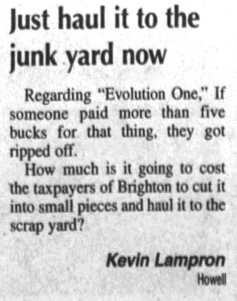 news clipping reading "Just haul it to the junk yard now
Kevin Lampron
Howell
Regarding "Evolution One," If
someone paid more than five
bucks for that thing, they got
ripped off.
How much is it going to cost
the taxpayers of Brighton to cut it
into small pieces and haul it to the
scrap yard?"