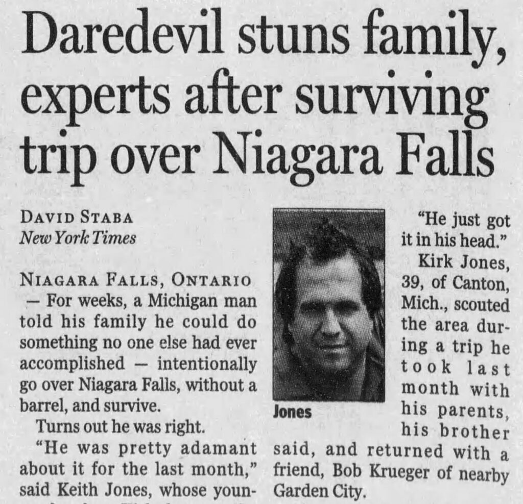 news clipping reading "Daredevil stuns family, experts after surviving trip over Niagara Falls
DAVID STABA
New York Times
"He just got it in his head."
Kirk Jones,
NIAGARA FALLS, ONTARIO
39, of Canton,
- For weeks, a Michigan man
Mich., scouted
told his family he could do
the area dur-
something no one else had ever
ing a trip he
accomplished — intentionally
took last
go over Niagara Falls, without a
month with
barrel, and survive.
Jones
Turns out he was right.
his parents, his brother
"He was pretty adamant
said, and returned with a
about it for the last month," friend, Bob Krueger of nearby said Keith Jones, whose youn- Garden City."