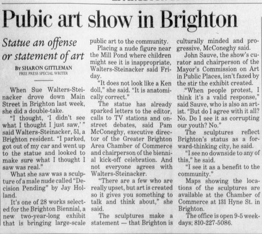 news clipping reading "Pubic art show in Brighton
Statue an offense public art to the community.
culturally minded and pro-
Placing a nude figure near
gressive, McConeghy said.
or statement of art the Mill Pond where children
John Sauve, the show's cu-
might see it is inappropriate,
rator and chairperson of the
BY SHARON GITTLEMAN
Walters-Steinacker said Fri-
Mayor's Commission on Art
FREE PRESS SPECIAL WRITER
day.
in Public Places, isn't fazed by
"It does not look like a Ken
the stir the exhibit created.
When Sue Walters-Stei- doll," she said. "It is anatomi-
"When people protest, I
nacker drove down Main
cally correct."
think it's a valid response,"
Street in Brighton last week,
The statue has already
said Sauve, who is also an art-
she did a double-take.
sparked letters to the editor,
ist. "But do I agree with it all?
"I thought, 'I didn't see
calls to TV stations and on- No. Do I see it as corrupting
what I thought I just saw,'"
street debates, said Pam our youth? No."
said Walters-Steinacker, 51, a
McConeghy, executive direc-
The sculptures reflect
Brighton resident. "I parked, tor of the Greater Brighton Brighton's status as a forgot out of my car and went up
Area Chamber of Commerce ward-thinking city, he said.
to the statue and looked to :
and chairperson of the bienni-
"I see no downside to any of
make sure what 1 thought I :
al kick-off celebration. And this," he said.
saw was real."
not everyone agrees with
"I see it as a benefit to the
What she saw was a sculp-
Walters-Steinacker.
ture of a male nude called "De-
"There are a few who are
community."
Maps showing the loca-
cision Pending" by Jay Hol-land.
really upset, but art is created tions of the sculptures are so it gives you something to available at the Chamber of
It's one of 28 works select-
talk and think about," she Commerce at 131 Hyne St. in
ed for the Brighton Biennial, a said. new two-year-long exhibit
The sculptures make a
Brighton.
The office is open 9-5 week-
that is bringing large-scale
statement — that Brighton is days; 810-227-5086."