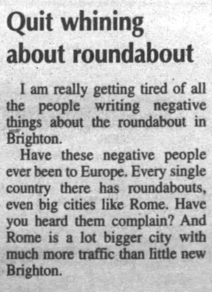 newsclipping reading "Quit whining about roundabout
I am really getting tired of all the people writing negative things about the roundabout in Brighton.
Have these negative people ever been to Europe. Every single country there has roundabouts, even big cities like Rome. Have you heard them complain? And Rome is a lot bigger city with much more traffic than little new Brighton."