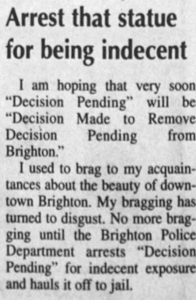 news clipping reading "Arrest that statue for being indecent
I am hoping that very soon
"Decision Pending" will be
"Decision Made to Remove
Decision
Pending from
Brighton."
I used to brag to my acquaintances about the beauty of downtown Brighton. My bragging has turned to disgust. No more bragging until the Brighton Police Department arrests "Decision Pending" for indecent exposure and hauls it off to jail."
