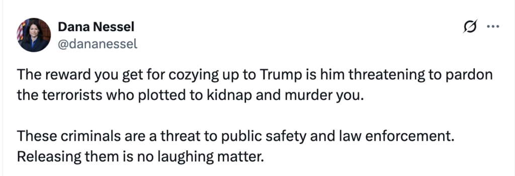 dana nessel x screenshot reading "Dana Nessel @dananessel §... The reward you get for cozying up to Trump is him threatening to pardon the terrorists who plotted to kidnap and murder you. These criminals are a threat to public safety and law enforcement. Releasing them is no laughing matter."