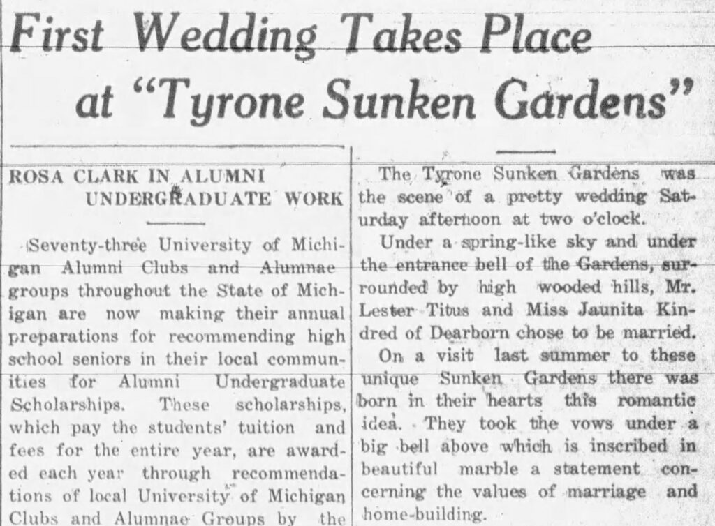 news clipping reading "First Wedding Takes Place at "Tyrone Sunken Gardens"
ROSA CLARK IN ALUMNI
UNDERGRADUATE WORK
The Tyrone Sunken Gardens
the scene of a pretty wedding Saturday afternoon at two o'clock.
Seventy-three University of Michi-
Under a spring-like sky and under
gan Alumni Clubs and Alumnae
the entrance bell of the Gardens, sur-
groups throughout the State of Mich-
rounded by high wooded hills, Mr.
igan are now making their annual
Lester Titus and Miss Jaunita Kin-
preparations for recommending high
dred of Dearborn chose to be married.
school seniors in their local commun-
On a visit last summer to these
ities for Alumni Undergraduate
unique Sunken Gardens there was
Scholarships. These scholarships,
born in their hearts this romantic
which pay the students' tuition and
idea. They took the vows under a
fees for the entire year, are award-
big bell above which is inscribed in
ed each year through recommenda-
beautiful marble a statement
con-
tions of local University of Michigan
cerning the values of marriage and
Clubs and Alumnae Groups
by the home-building."